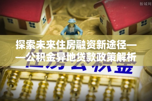 龙川探索未来住房融资新途径——公积金异地贷款政策解析与实践