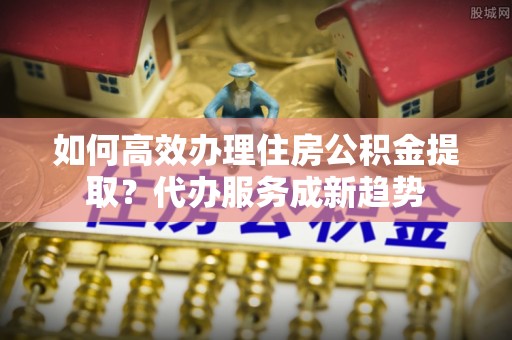 龙川如何高效办理住房公积金提取？代办服务成新趋势