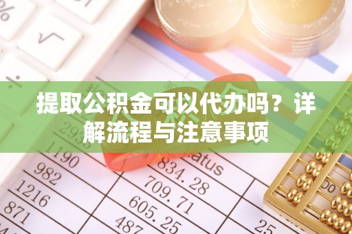 龙川提取公积金可以代办吗？详解流程与注意事项