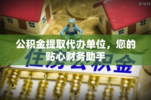 龙川公积金提取代办单位，您的贴心财务助手