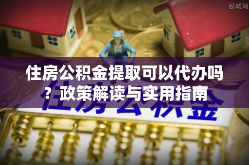 龙川住房公积金提取可以代办吗？政策解读与实用指南