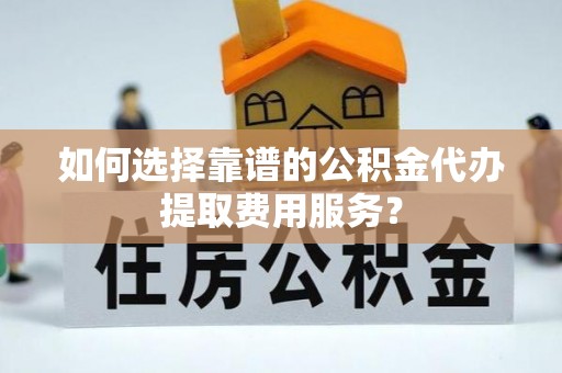 龙川如何选择靠谱的公积金代办提取费用服务？