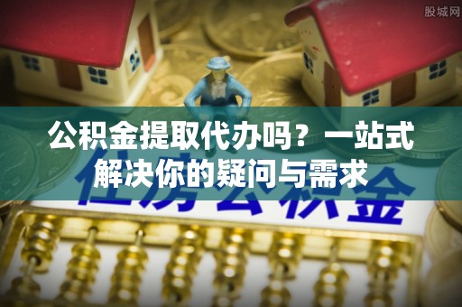 龙川公积金提取代办吗？一站式解决你的疑问与需求