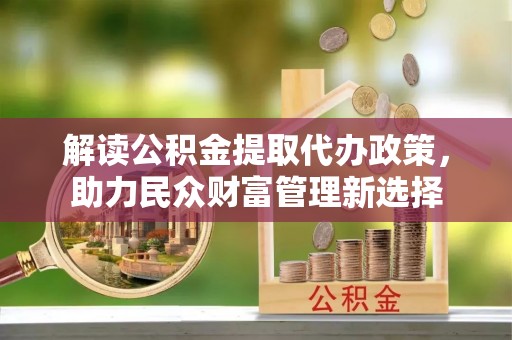龙川解读公积金提取代办政策，助力民众财富管理新选择