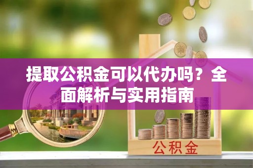 龙川提取公积金可以代办吗？全面解析与实用指南