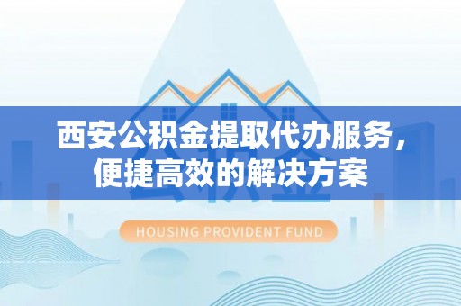 龙川西安公积金提取代办服务，便捷高效的解决方案