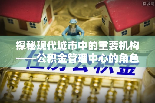 龙川探秘现代城市中的重要机构——公积金管理中心的角色与使命