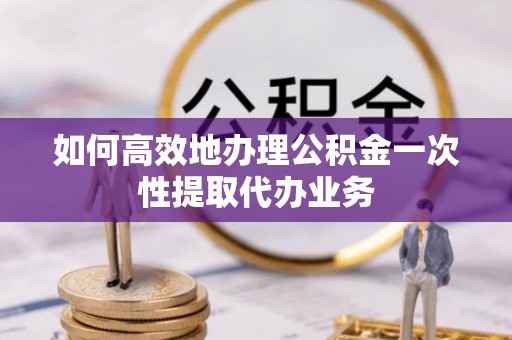 龙川如何高效地办理公积金一次性提取代办业务